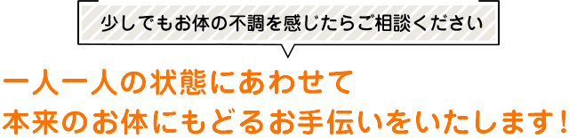 少しでもお体の不調を感じたらご相談ください 一人一人の状態にあわせて本来のお体にもどるお手伝いをいたします！